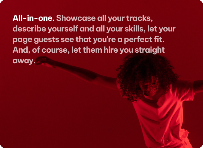 All-in-one. Showcase all your tracks, describe yourself and all your skills, let your page guests see that you're a perfect fit. And, of course, let them hire you straight away.